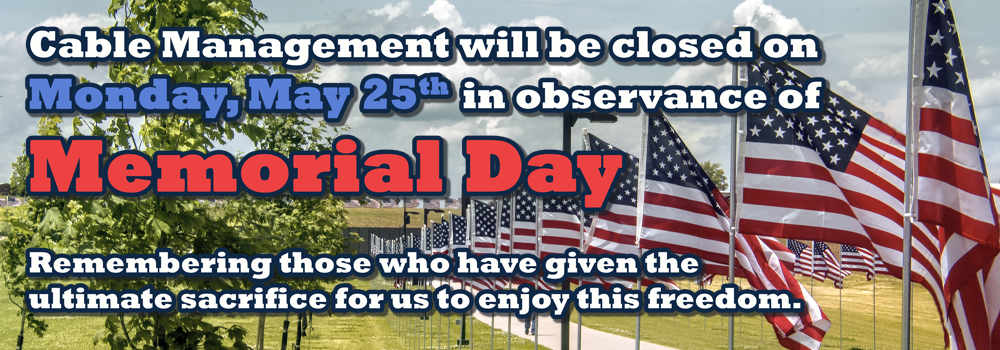 Cable Management will be closed on Monday, May 25th in observance of Memorial Day. Remembering those who have given the ultimate sacrifice for us to enjoy this freedom.